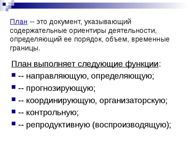 План -- это документ, указывающий содержательные ориентиры деятельности, определяющий ее порядок, объем, временные границы. План выполняет следующие функции : -- направляющую, определяющую; -- прогнозирующую; -- координирующую, организаторскую; -- контрольную; -- репродуктивную (воспроизводящую); 