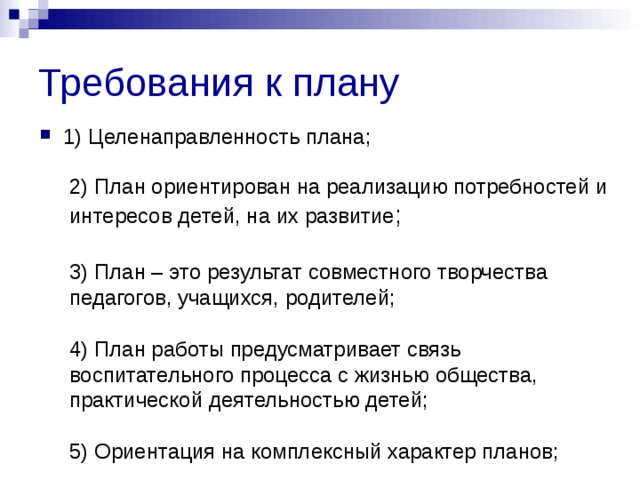 Требования к плану 1) Целенаправленность плана;  2) План ориентирован на реализацию потребностей и интересов детей, на их развитие ; 3) План – это результат совместного творчества педагогов, учащихся, родителей; 4) План работы предусматривает связь воспитательного процесса с жизнью общества, практической деятельностью детей; 5) Ориентация на комплексный характер планов; 