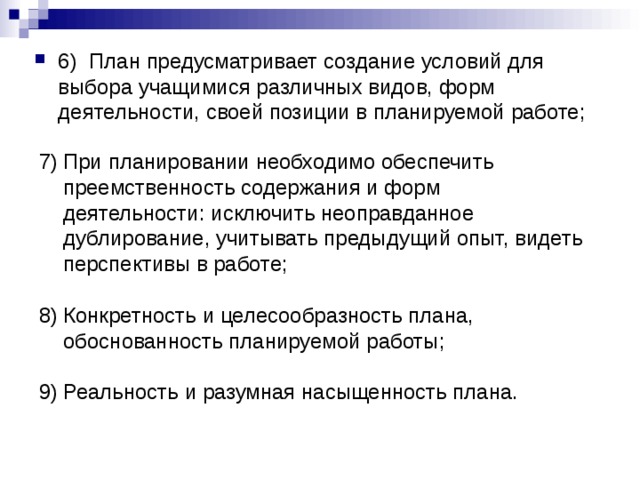 6) План предусматривает создание условий для выбора учащимися различных видов, форм деятельности, своей позиции в планируемой работе;  При планировании необходимо обеспечить преемственность содержания и форм деятельности: исключить неоправданное дублирование, учитывать предыдущий опыт, видеть перспективы в работе;  Конкретность и целесообразность плана, обоснованность планируемой работы;  Реальность и разумная насыщенность плана. 