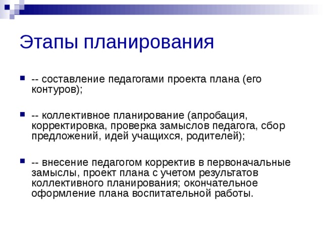 Этапы планирования -- составление педагогами проекта плана (его контуров);  -- коллективное планирование (апробация, корректировка, проверка замыслов педагога, сбор предложений, идей учащихся, родителей);  -- внесение педагогом корректив в первоначальные замыслы, проект плана с учетом результатов коллективного планирования; окончательное оформление плана воспитательной работы. 