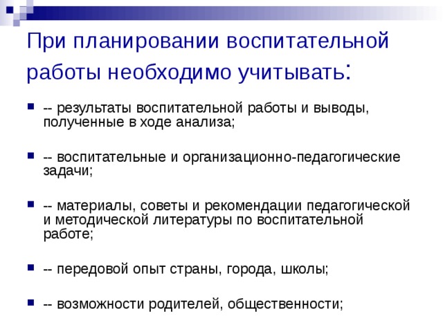 При планировании воспитательной работы необходимо учитывать : -- результаты воспитательной работы и выводы, полученные в ходе анализа;  -- воспитательные и организационно-педагогические задачи;  -- материалы, советы и рекомендации педагогической и методической литературы по воспитательной работе;  -- передовой опыт страны, города, школы;  -- возможности родителей, общественности;  