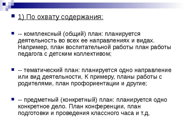 1) По охвату содержания:  -- комплексный (общий) план: планируется деятельность во всех ее направлениях и видах. Например, план воспитательной работы план работы педагога с детским коллективом;  -- тематический план: планируется одно направление или вид деятельности, К примеру, планы работы с родителями, план профориентации и другие;  -- предметный (конкретный) план: планируется одно конкретное дело. План конференции, план подготовки и проведения классного часа и т.д, 