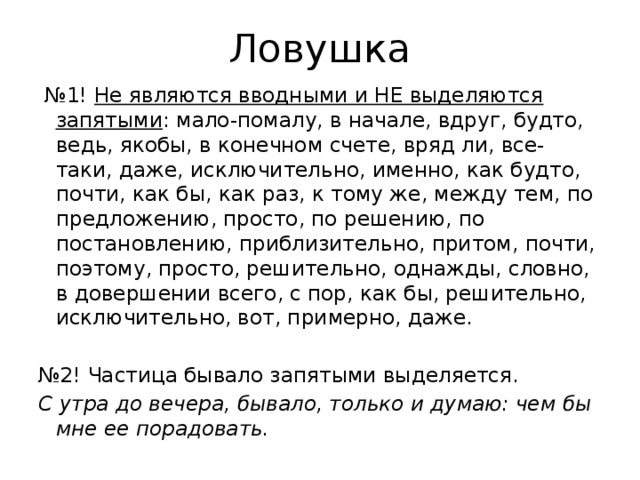 Ловушка № 1! Не являются вводными и НЕ выделяются запятыми : мало-помалу, в начале, вдруг, будто, ведь, якобы, в конечном счете, вряд ли, все-таки, даже, исключительно, именно, как будто, почти, как бы, как раз, к тому же, между тем, по предложению, просто, по решению, по постановлению, приблизительно, притом, почти, поэтому, просто, решительно, однажды, словно, в довершении всего, с пор, как бы, решительно, исключительно, вот, примерно, даже. № 2! Частица бывало запятыми выделяется. С утра до вечера, бывало, только и думаю: чем бы мне ее порадовать. 