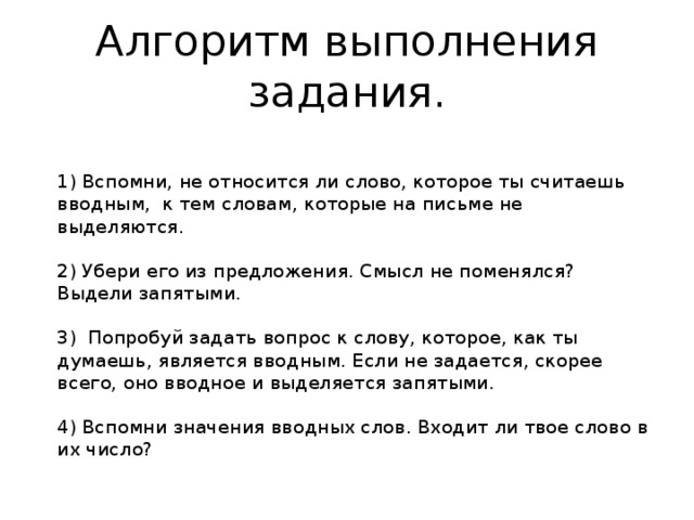 Алгоритм выполнения задания.   1) Вспомни, не относится ли слово, которое ты считаешь вводным,  к тем словам, которые на письме не выделяются.   2) Убери его из предложения. Смысл не поменялся? Выдели запятыми.   3)  Попробуй задать вопрос к слову, которое, как ты думаешь, является вводным. Если не задается, скорее всего, оно вводное и выделяется запятыми.   4) Вспомни значения вводных слов. Входит ли твое слово в их число? 