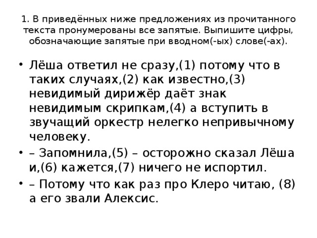 1. В приведённых ниже предложениях из прочитанного текста пронумерованы все запятые. Выпишите цифры, обозначающие запятые при вводном(-ых) слове(-ах). Лёша ответил не сразу,(1) потому что в таких случаях,(2) как известно,(3) невидимый дирижёр даёт знак невидимым скрипкам,(4) а вступить в звучащий оркестр нелегко непривычному человеку. – Запомнила,(5) – осторожно сказал Лёша и,(6) кажется,(7) ничего не испортил. – Потому что как раз про Клеро читаю, (8) а его звали Алексис. 