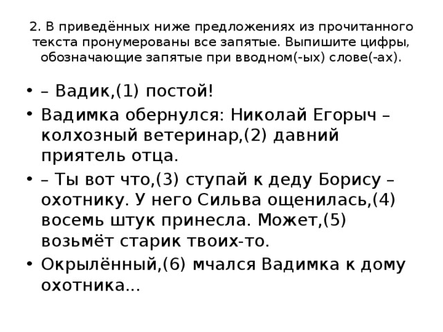 2. В приведённых ниже предложениях из прочитанного текста пронумерованы все запятые. Выпишите цифры, обозначающие запятые при вводном(-ых) слове(-ах). – Вадик,(1) постой! Вадимка обернулся: Николай Егорыч – колхозный ветеринар,(2) давний приятель отца. – Ты вот что,(3) ступай к деду Борису – охотнику. У него Сильва ощенилась,(4) восемь штук принесла. Может,(5) возьмёт старик твоих-то. Окрылённый,(6) мчался Вадимка к дому охотника... 