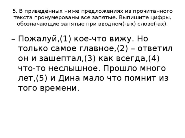 5. В приведённых ниже предложениях из прочитанного текста пронумерованы все запятые. Выпишите цифры, обозначающие запятые при вводном(-ых) слове(-ах). – Пожалуй,(1) кое-что вижу. Но только самое главное,(2) – ответил он и зашептал,(3) как всегда,(4) что-то неслышное. Прошло много лет,(5) и Дина мало что помнит из того времени. 