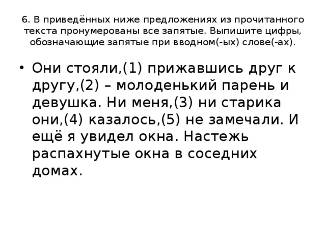 6. В приведённых ниже предложениях из прочитанного текста пронумерованы все запятые. Выпишите цифры, обозначающие запятые при вводном(-ых) слове(-ах). Они стояли,(1) прижавшись друг к другу,(2) – молоденький парень и девушка. Ни меня,(3) ни старика они,(4) казалось,(5) не замечали. И ещё я увидел окна. Настежь распахнутые окна в соседних домах. 