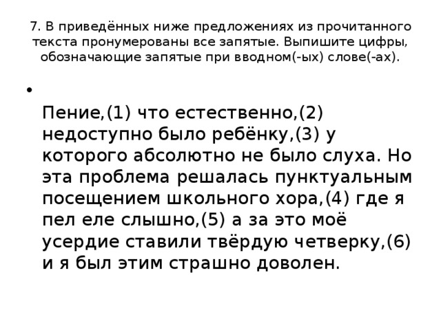 7. В приведённых ниже предложениях из прочитанного текста пронумерованы все запятые. Выпишите цифры, обозначающие запятые при вводном(-ых) слове(-ах).  Пение,(1) что естественно,(2) недоступно было ребёнку,(3) у которого абсолютно не было слуха. Но эта проблема решалась пунктуальным посещением школьного хора,(4) где я пел еле слышно,(5) а за это моё усердие ставили твёрдую четверку,(6) и я был этим страшно доволен. 