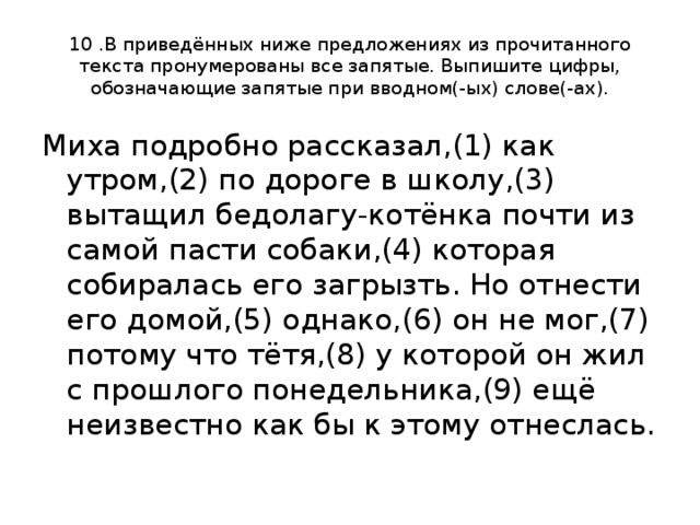 10 .В приведённых ниже предложениях из прочитанного текста пронумерованы все запятые. Выпишите цифры, обозначающие запятые при вводном(-ых) слове(-ах). Миха подробно рассказал,(1) как утром,(2) по дороге в школу,(3) вытащил бедолагу-котёнка почти из самой пасти собаки,(4) которая собиралась его загрызть. Но отнести его домой,(5) однако,(6) он не мог,(7) потому что тётя,(8) у которой он жил с прошлого понедельника,(9) ещё неизвестно как бы к этому отнеслась. 