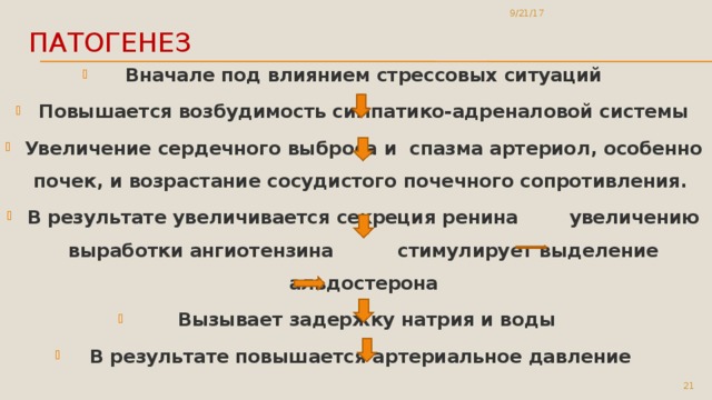 9/21/17 Патогенез Вначале под влиянием стрессовых ситуаций Повышается возбудимость симпатико-адреналовой системы Увеличение сердечного выброса и спазма артериол, особенно почек, и возрастание сосудистого почечного сопротивления. В результате увеличивается секреция ренина увеличению выработки ангиотензина стимулирует выделение альдостерона  Вызывает задержку натрия и воды В результате повышается артериальное давление  