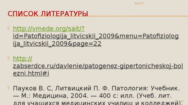 9/21/17 Список литературы http://vmede.org/sait/? id=Patofiziologija_litvicskii_2009&menu=Patofiziologija_litvicskii_2009&page=22  http:// zabserdce.ru/davlenie/patogenez-gipertonicheskoj-bolezni.html#i  Пауков В. С, Литвицкий П. Ф. Патология: Учебник. — М.: Медицина, 2004. — 400 с: илл. (Учеб. лит. для учащихся медицинских училищ и колледжей). - ISBN 5-225-04860-9  