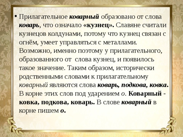 Прилагательное коварный образовано от слова коварь , что означало «кузнец». Славяне считали кузнецов колдунами, потому что кузнец связан с огнём, умеет управляться с металлами. Возможно, именно поэтому у прилагательного, образованного от слова кузнец, и появилось такое значение. Таким образом, исторически родственными словами к прилагательному коварный являются слова коварь, подкова, ковка . В корне этих слов под ударением о . Коварный - ковка, подкова, коварь. В слове коварный в корне пишем о . 