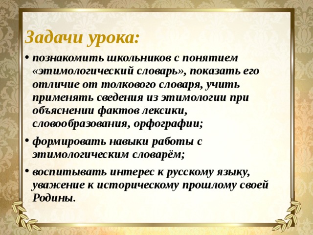 Задачи урока: познакомить школьников с понятием «этимологический словарь», показать его отличие от толкового словаря, учить применять сведения из этимологии при объяснении фактов лексики, словообразования, орфографии; формировать навыки работы с этимологическим словарём; воспитывать интерес к русскому языку, уважение к историческому прошлому своей Родины.  