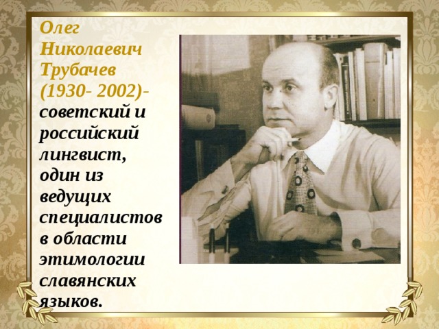 Олег Николаевич Трубачев (1930- 2002)- советский и российский лингвист, один из ведущих специалистов в области этимологии славянских языков. 