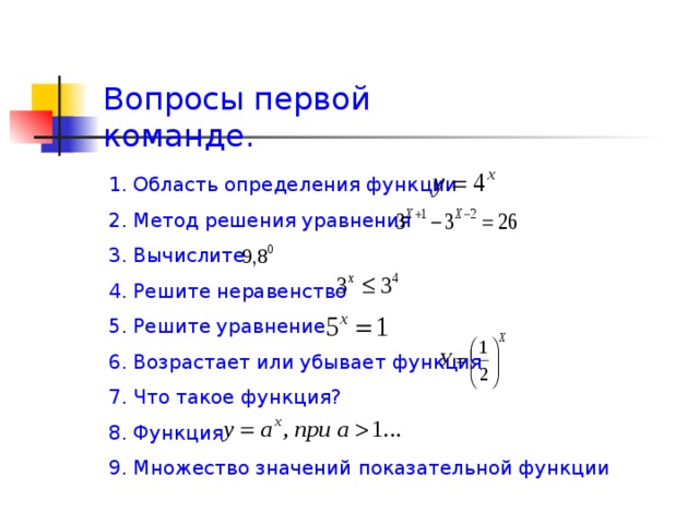 Вопросы первой команде. 1. Область определения функции 2. Метод решения уравнения 3. Вычислите 4. Решите неравенство 5. Решите уравнение 6. Возрастает или убывает функция 7. Что такое функция? 8. Функция 9. Множество значений показательной функции