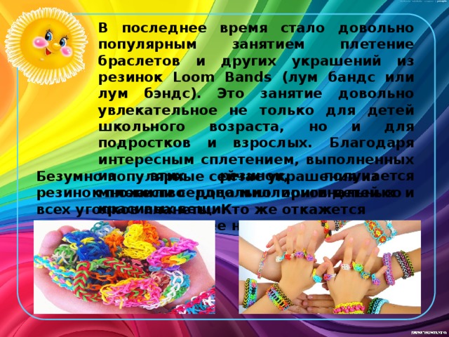 В последнее время стало довольно популярным занятием плетение браслетов и других украшений из резинок Loom Bands (лум бандс или лум бэндс). Это занятие довольно увлекательное не только для детей школьного возраста, но и для подростков и взрослых. Благодаря интересным сплетением, выполненных из этих резинок, получается множество довольно оригинальных и красивых вещи. Безумно популярные сейчас украшения из резинок пленили сердца миллионов детей со всех уголков планеты. Кто же откажется носить на руке или шее настоящую радугу?! 