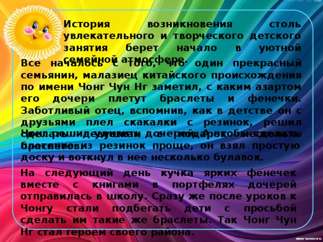 История возникновения столь увлекательного и творческого детского занятия берет начало в уютной семейной атмосфере. Все началось с того, что один прекрасный семьянин, малазиец китайского происхождения по имени Чонг Чун Нг заметил, с каким азартом его дочери плетут браслеты и фенечки. Заботливый отец, вспомнив, как в детстве он с друзьями плел скакалки с резинок, решил сделать девушкам в подарок несколько браслетов. Чонг решил удивить дочерей. А чтобы сделать плетение из резинок проще, он взял простую доску и воткнул в нее несколько булавок. На следующий день кучка ярких фенечек вместе с книгами в портфелях дочерей отправилась в школу. Сразу же после уроков к Чонгу стали подбегать дети с просьбой сделать им такие же браслеты. Так Чонг Чун Нг стал героем своего района. 