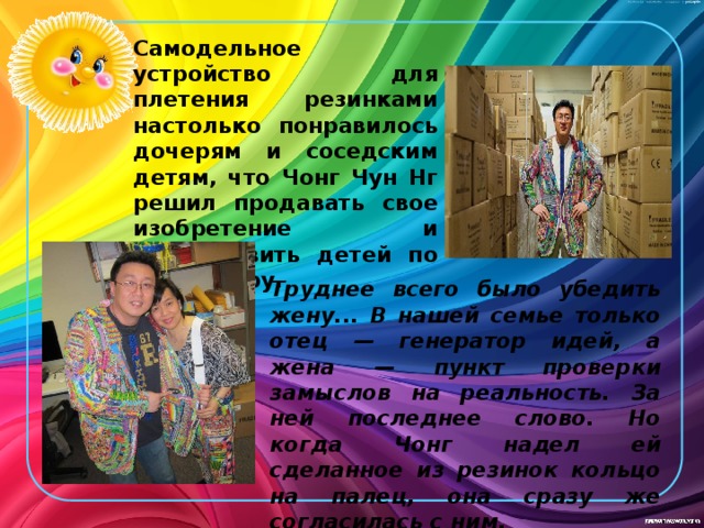 Самодельное устройство для плетения резинками настолько понравилось дочерям и соседским детям, что Чонг Чун Нг решил продавать свое изобретение и осчастливить детей по всему миру. Труднее всего было убедить жену... В нашей семье только отец — генератор идей, а жена — пункт проверки замыслов на реальность. За ней последнее слово. Но когда Чонг надел ей сделанное из резинок кольцо на палец, она сразу же согласилась с ним. 