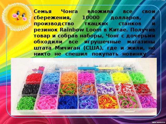 Семья Чонга вложила все свои сбережения, 10000 долларов, в производство ткацких станков и резинок Rainbow Loom в Китае. Получив товар и собрав наборы, Чонг с дочерьми обходили все игрушечные магазины штата Мичиган (США), где и жили, но никто не спешил покупать новинку — люди просто не понимали, что с ней делать. Семья Чонга отчаялась. Только чудо могло спасти ситуацию... 