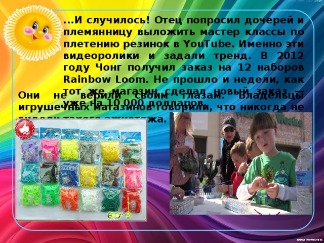 ...И случилось! Отец попросил дочерей и племянницу выложить мастер классы по плетению резинок в YouTube. Именно эти видеоролики и задали тренд. В 2012 году Чонг получил заказ на 12 наборов Rainbow Loom. Не прошло и недели, как тот же магазин сделал новый заказ — уже на 10 000 долларов. Они не верили своим глазам. Владельцы игрушечных магазинов говорили, что никогда не видели такого ажиотажа . 