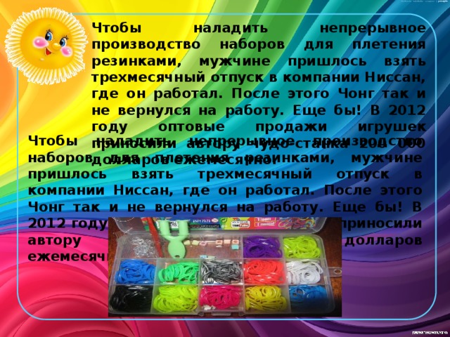Чтобы наладить непрерывное производство наборов для плетения резинками, мужчине пришлось взять трехмесячный отпуск в компании Ниссан, где он работал. После этого Чонг так и не вернулся на работу. Еще бы! В 2012 году оптовые продажи игрушек приносили автору чудо-станка 200 000 долларов ежемесячно. Чтобы наладить непрерывное производство наборов для плетения резинками, мужчине пришлось взять трехмесячный отпуск в компании Ниссан, где он работал. После этого Чонг так и не вернулся на работу. Еще бы! В 2012 году оптовые продажи игрушек приносили автору чудо-станка 200 000 долларов ежемесячно. 