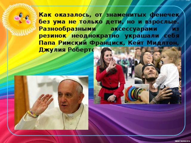 Как оказалось, от знаменитых фенечек без ума не только дети, но и взрослые. Разнообразными аксессуарами из резинок неоднократно украшали себя Папа Римский Франциск, Кейт Мидлтон, Джулия Робертс и Дэвид Бекхэм. 