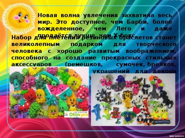 Новая волна увлечения захватила весь мир. Это доступнее, чем Барби, более вожделенное, чем Лего и даже продаётся лучше, чем Х-бокс. Набор для плетения резиновых браслетов станет великолепным подарком для творческого человека с хорошо развитым воображением, способного на создание прекрасных стильных аксессуаров (ремешков, сумочек, брелков, чехлов и прочего) и украшений для декора (плетенных цветов и бутонов). 