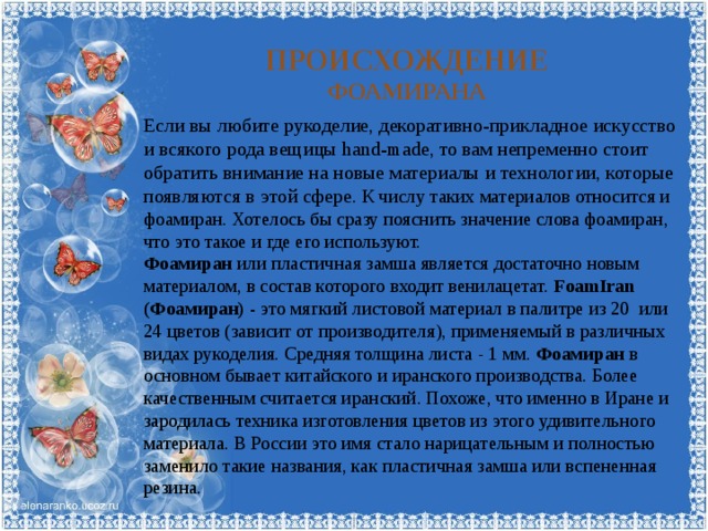 Происхождение фоамирана Если вы любите рукоделие, декоративно-прикладное искусство и всякого рода вещицы hand-made, то вам непременно стоит обратить внимание на новые материалы и технологии, которые появляются в этой сфере. К числу таких материалов относится и фоамиран. Хотелось бы сразу пояснить значение слова фоамиран, что это такое и где его используют. Фоамиран или пластичная замша является достаточно новым материалом, в состав которого входит венилацетат. FoamIran  (Фоамиран) - это мягкий листовой материал в палитре из 20  или 24 цветов (зависит от производителя), применяемый в различных видах рукоделия. Средняя толщина листа - 1 мм. Фоамиран в основном бывает китайского и иранского производства. Более качественным считается иранский. Похоже, что именно в Иране и зародилась техника изготовления цветов из этого удивительного материала. В России это имя стало нарицательным и полностью заменило такие названия, как пластичная замша или вспененная резина. 
