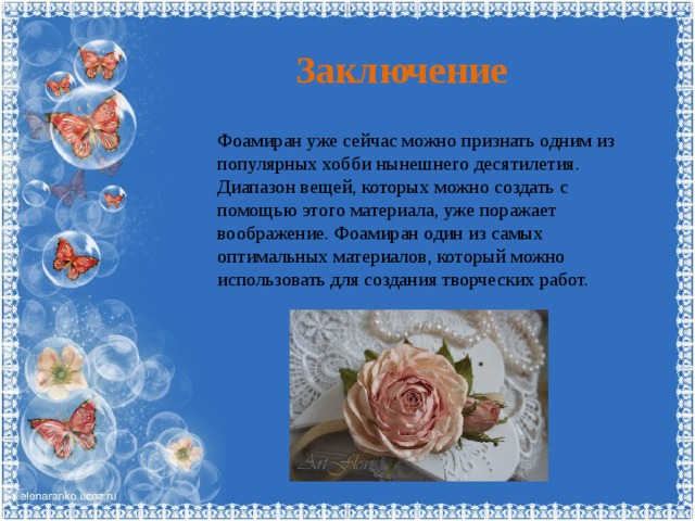 Заключение Фоамиран уже сейчас можно признать одним из популярных хобби нынешнего десятилетия. Диапазон вещей, которых можно создать с помощью этого материала, уже поражает воображение. Фоамиран один из самых оптимальных материалов, который можно использовать для создания творческих работ. 