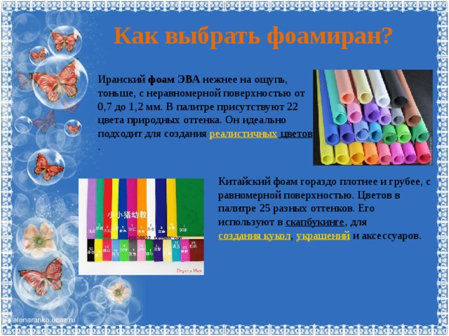 Как выбрать фоамиран? Иранский фоам ЭВА нежнее на ощупь, тоньше, с неравномерной поверхностью от 0,7 до 1,2 мм. В палитре присутствуют 22 цвета природных оттенка. Он идеально подходит для создания реалистичных цветов . Китайский фоам гораздо плотнее и грубее, с равномерной поверхностью. Цветов в палитре 25 разных оттенков. Его используют в скапбукинге , для создания кукол , украшений и аксессуаров. 