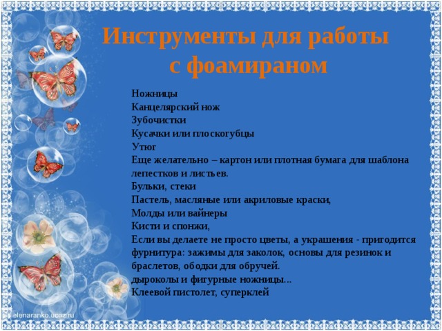 Инструменты для работы  с фоамираном Ножницы Канцелярский нож Зубочистки Кусачки или плоскогубцы Утюг Еще желательно – картон или плотная бумага для шаблона лепестков и листьев. Бульки, стеки Пастель, масляные или акриловые краски, Молды или вайнеры Кисти и спонжи, Если вы делаете не просто цветы, а украшения - пригодится фурнитура: зажимы для заколок, основы для резинок и браслетов, ободки для обручей. дыроколы и фигурные ножницы... Клеевой пистолет, суперклей 