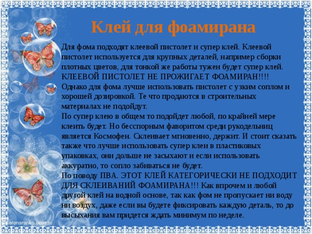 Клей для фоамирана Для фома подходят клеевой пистолет и супер клей. Клеевой пистолет используется для крупных деталей, например сборки плотных цветов, для тонкой же работы тужен будет супер клей. КЛЕЕВОЙ ПИСТОЛЕТ НЕ ПРОЖИГАЕТ ФОАМИРАН!!!! Однако для фома лучше использовать пистолет с узким соплом и хорошей дозировкой. Те что продаются в строительных материалах не подойдут. По супер клею в общем то подойдет любой, по крайней мере клеить будет. Но бесспорным фаворитом среди рукодельниц является Космофен. Склеивает мгновенно, держит. И стоит сказать также что лучше использовать супер клеи в пластиковых упаковках, они дольше не засыхают и если использовать аккуратно, то сопло забиваться не будет. По поводу ПВА. ЭТОТ КЛЕЙ КАТЕГОРИЧЕСКИ НЕ ПОДХОДИТ ДЛЯ СКЛЕИВАНИЙ ФОАМИРАНА!!! Как впрочем и любой другой клей на водной основе, так как фом не пропускает ни воду ни воздух, даже если вы будете фиксировать каждую деталь, то до высыхания вам придется ждать минимум по неделе. 