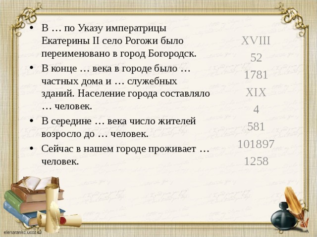 В … по Указу императрицы Екатерины II село Рогожи было переименовано в город Богородск. В конце … века в городе было … частных дома и … служебных зданий. Население города составляло … человек. В середине … века число жителей возросло до … человек. Сейчас в нашем городе проживает … человек. XVIII 52 1781 XIX 4 581 101897 1258