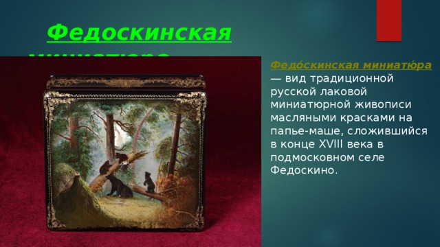  Федоскинская миниатюра Федо́скинская миниатю́ра — вид традиционной русской лаковой миниатюрной живописи масляными красками на папье-маше, сложившийся в конце XVIII века в подмосковном селе Федоскино.  