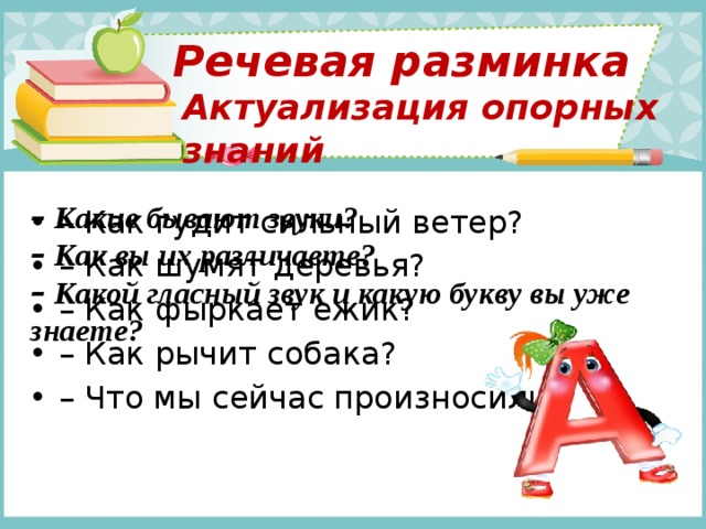 Речевая разминка Актуализация опорных знаний –  Какие бывают звуки? –  Как вы их различаете? –  Какой гласный звук и какую букву вы уже знаете?  – Как гудит сильный ветер? – Как шумят деревья? – Как фыркает ежик? – Как рычит собака? – Что мы сейчас произносили? 