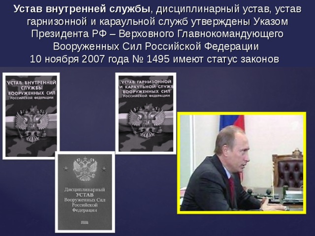 Устав внутренней службы , дисциплинарный устав, устав гарнизонной и караульной служб утверждены Указом Президента РФ – Верховного Главнокомандующего Вооруженных Сил Российской Федерации 10 ноября 2007 года № 1495 имеют статус законов  
