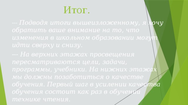 Итог. --- Подводя итоги вышеизложенному, я хочу обратить ваше внимание на то, что изменения в школьном образовании могут идти сверху и снизу. --- На верхних этажах просвещения пересматриваются цели, задачи, программы, учебники. На нижних этажах мы должны позаботиться о качестве обучения. Первый шаг в усилении качества обучения состоит как раз в обучении технике чтения.  