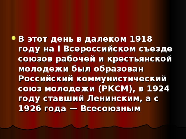 В этот день в далеком 1918 году на I Всероссийском съезде союзов рабочей и крестьянской молодежи был образован Российский коммунистический союз молодежи (РКСМ), в 1924 году ставший Ленинским, а с 1926 года — Всесоюзным  