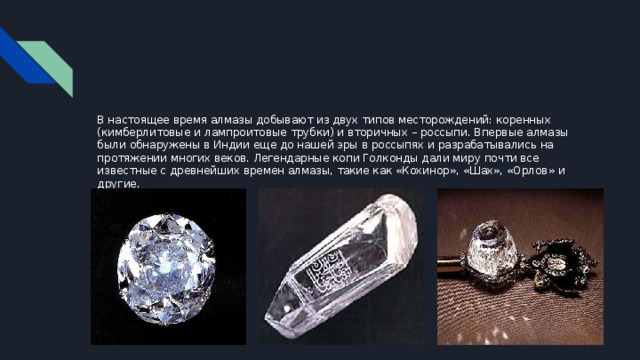 В настоящее время алмазы добывают из двух типов месторождений: коренных (кимберлитовые и лампроитовые трубки) и вторичных – россыпи. Впервые алмазы были обнаружены в Индии еще до нашей эры в россыпях и разрабатывались на протяжении многих веков. Легендарные копи Голконды дали миру почти все известные с древнейших времен алмазы, такие как «Кохинор», «Шах», «Орлов» и другие. 