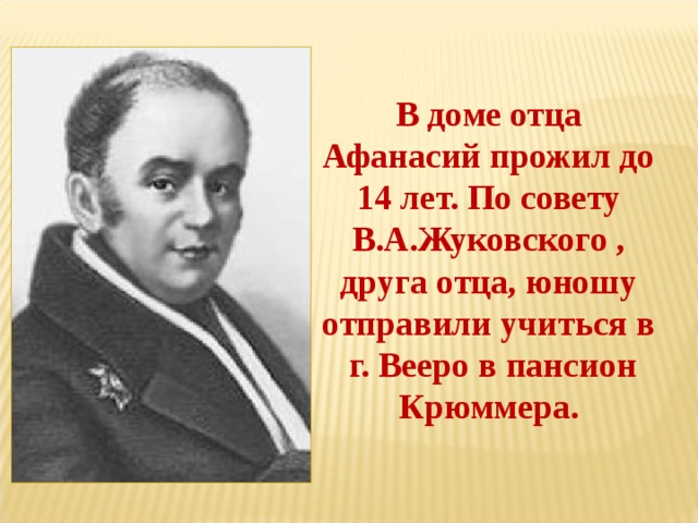 В доме отца Афанасий прожил до 14 лет. По совету В.А.Жуковского , друга отца, юношу отправили учиться в  г. Вееро в пансион Крюммера. 