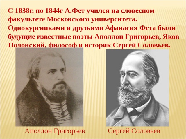 С 1838г. по 1844г А.Фет учился на словесном факультете Московского университета. Однокурсниками и друзьями Афанасия Фета были будущие известные поэты Аполлон Григорьев, Яков Полонский, философ и историк Сергей Соловьев. Аполлон Григорьев Сергей Соловьев 