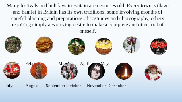 Many festivals and holidays in Britain are centuries old. Every town, village and hamlet in Britain has its own traditions, some involving months of careful planning and preparations of costumes and choreography, others requiring simply a worrying desire to make a complete and utter fool of oneself. January  February  March   April   May   June    July   August  September  October  November  December  