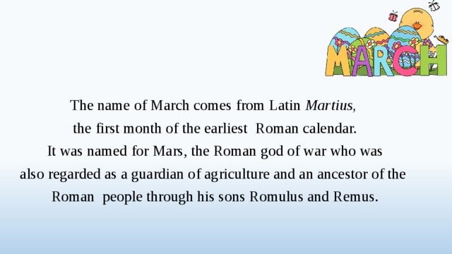 The name of March comes from Latin Martius,  the first month of the earliest Roman calendar.  It was named for Mars, the Roman god of war who was also regarded as a guardian of agriculture and an ancestor of the Roman people through his sons Romulus and Remus.  