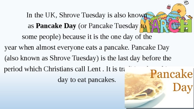 In the UK, Shrove Tuesday is also known as Pancake Day (or Pancake Tuesday to some people) because it is the one day of the year when almost everyone eats a pancake. Pancake Day (also known as Shrove Tuesday) is the last day before the period which Christians call Lent . It is traditional on this day to eat pancakes.  