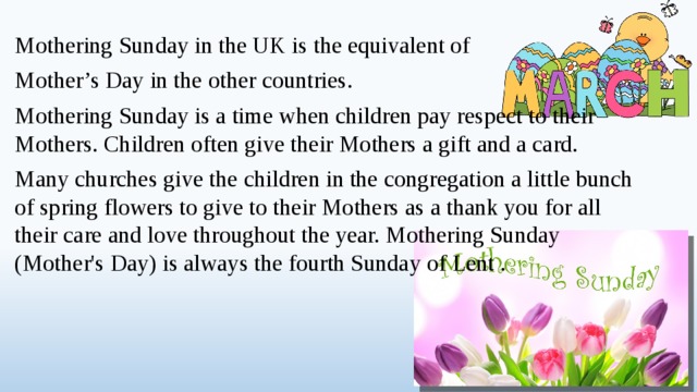 Mothering Sunday in the UK is the equivalent of Mother’s Day in the other countries. Mothering Sunday is a time when children pay respect to their Mothers. Children often give their Mothers a gift and a card. Many churches give the children in the congregation a little bunch of spring flowers to give to their Mothers as a thank you for all their care and love throughout the year. Mothering Sunday (Mother's Day) is always the fourth Sunday of Lent .  