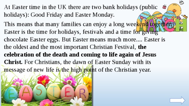 At Easter time in the UK there are two bank holidays (public holidays): Good Friday and Easter Monday. This means that many families can enjoy a long weekend together. Easter is the time for holidays, festivals and a time for giving chocolate Easter eggs. But Easter means much more.... Easter is the oldest and the most important Christian Festival, the celebration of the death and coming to life again of Jesus Christ. For Christians, the dawn of Easter Sunday with its message of new life is the high point of the Christian year.  