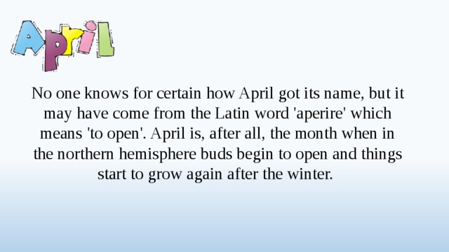 No one knows for certain how April got its name, but it may have come from the Latin word 'aperire' which means 'to open'. April is, after all, the month when in the northern hemisphere buds begin to open and things start to grow again after the winter.  