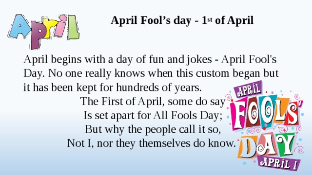 April Fool’s day - 1 st of April   April begins with a day of fun and jokes - April Fool's Day. No one really knows when this custom began but it has been kept for hundreds of years. The First of April, some do say Is set apart for All Fools Day; But why the people call it so, Not I, nor they themselves do know.  