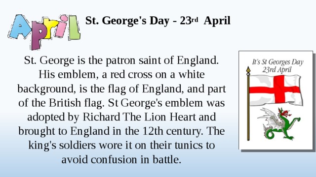 St. George's Day - 23 rd April   St. George is the patron saint of England. His emblem, a red cross on a white background, is the flag of England, and part of the British flag. St George's emblem was adopted by Richard The Lion Heart and brought to England in the 12th century. The king's soldiers wore it on their tunics to avoid confusion in battle.  